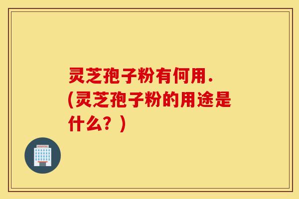 灵芝孢子粉有何用. (灵芝孢子粉的用途是什么？)