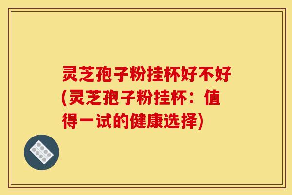 灵芝孢子粉挂杯好不好(灵芝孢子粉挂杯：值得一试的健康选择)
