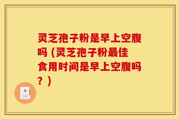 灵芝孢子粉是早上空腹吗 (灵芝孢子粉最佳食用时间是早上空腹吗？)