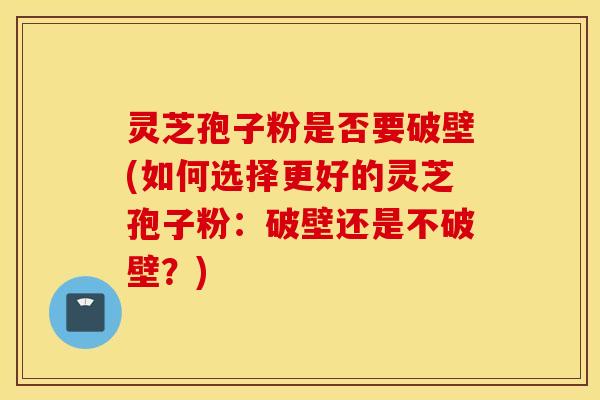 灵芝孢子粉是否要破壁(如何选择更好的灵芝孢子粉：破壁还是不破壁？)