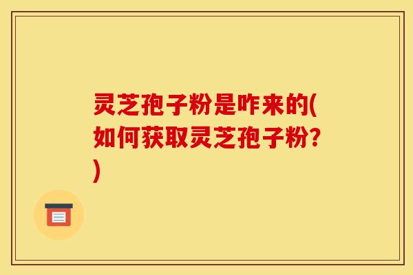 灵芝孢子粉是咋来的(如何获取灵芝孢子粉？)