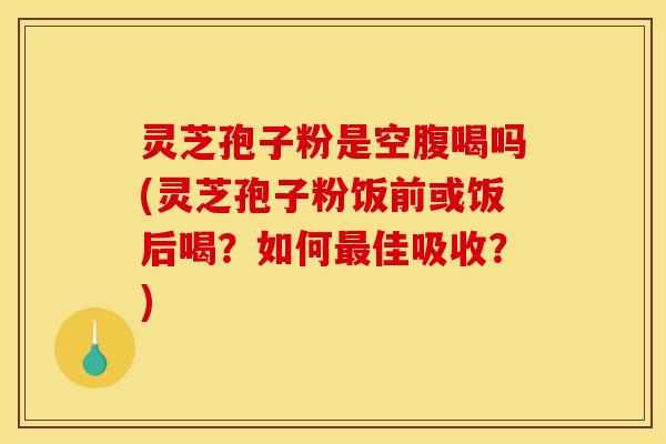 灵芝孢子粉是空腹喝吗(灵芝孢子粉饭前或饭后喝？如何最佳吸收？)