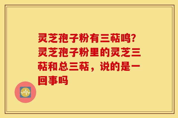 灵芝孢子粉有三萜鸣？灵芝孢子粉里的灵芝三萜和总三萜，说的是一回事吗