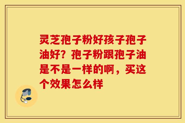 灵芝孢子粉好孩子孢子油好？孢子粉跟孢子油是不是一样的啊，买这个效果怎么样