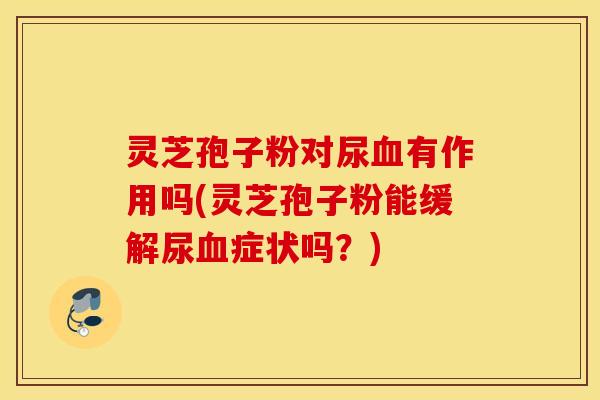 灵芝孢子粉对尿血有作用吗(灵芝孢子粉能缓解尿血症状吗？)