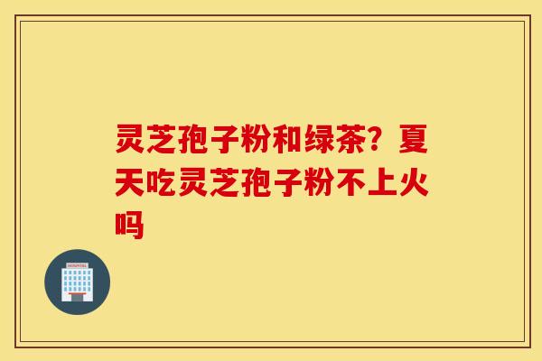 灵芝孢子粉和绿茶？夏天吃灵芝孢子粉不上火吗