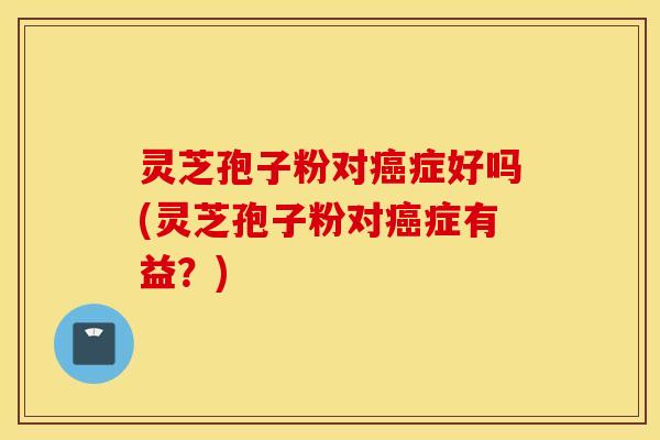 灵芝孢子粉对癌症好吗(灵芝孢子粉对癌症有益？)
