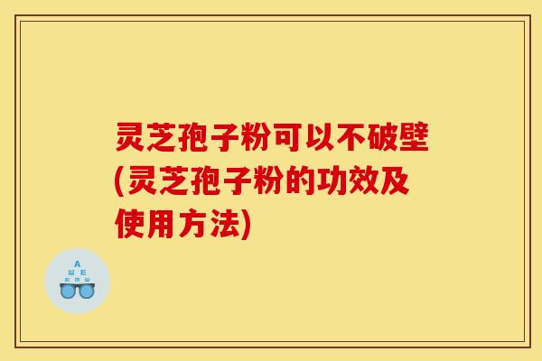 灵芝孢子粉可以不破壁(灵芝孢子粉的功效及使用方法)