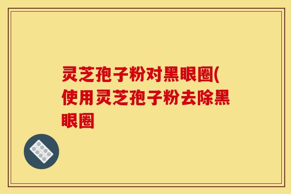 灵芝孢子粉对黑眼圈(使用灵芝孢子粉去除黑眼圈