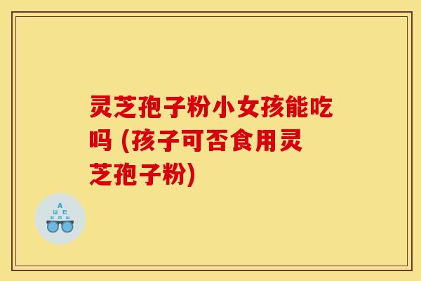 灵芝孢子粉小女孩能吃吗 (孩子可否食用灵芝孢子粉)
