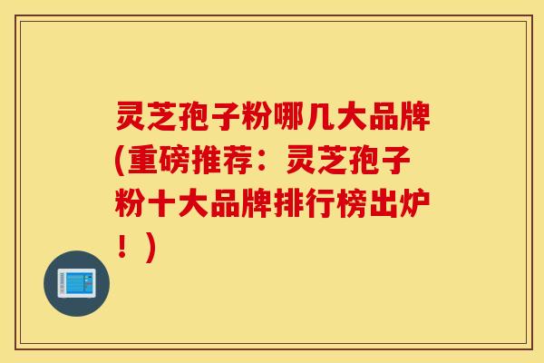 灵芝孢子粉哪几大品牌(重磅推荐：灵芝孢子粉十大品牌排行榜出炉！)