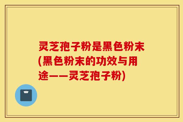 灵芝孢子粉是黑色粉末(黑色粉末的功效与用途——灵芝孢子粉)