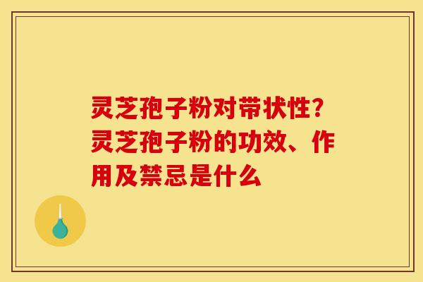 灵芝孢子粉对带状性？灵芝孢子粉的功效、作用及禁忌是什么