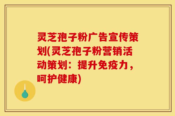 灵芝孢子粉广告宣传策划(灵芝孢子粉营销活动策划：提升免疫力，呵护健康)
