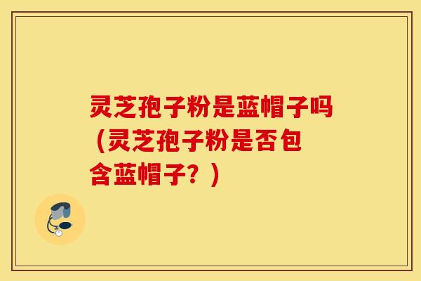 灵芝孢子粉是蓝帽子吗 (灵芝孢子粉是否包含蓝帽子？)