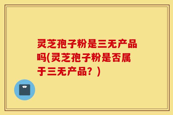 灵芝孢子粉是三无产品吗(灵芝孢子粉是否属于三无产品？)