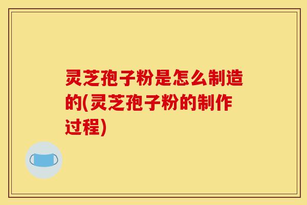 灵芝孢子粉是怎么制造的(灵芝孢子粉的制作过程)
