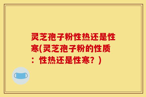 灵芝孢子粉性热还是性寒(灵芝孢子粉的性质：性热还是性寒？)