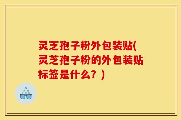 灵芝孢子粉外包装贴(灵芝孢子粉的外包装贴标签是什么？)