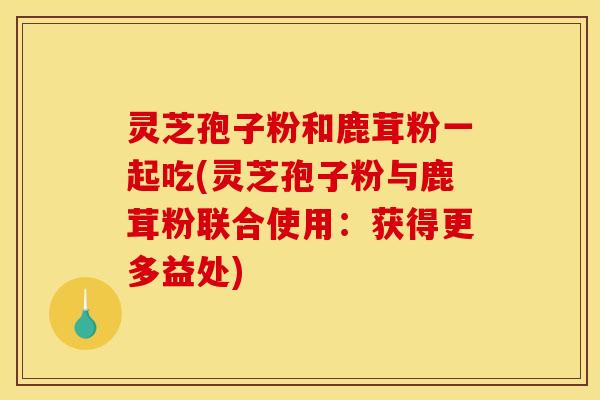 灵芝孢子粉和鹿茸粉一起吃(灵芝孢子粉与鹿茸粉联合使用：获得更多益处)