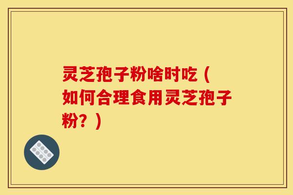 灵芝孢子粉啥时吃 (如何合理食用灵芝孢子粉？)