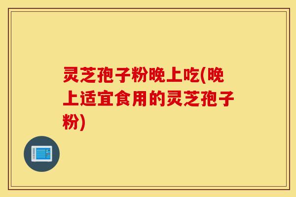 灵芝孢子粉晚上吃(晚上适宜食用的灵芝孢子粉)