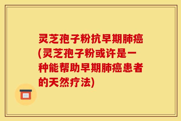 灵芝孢子粉抗早期肺癌(灵芝孢子粉或许是一种能帮助早期肺癌患者的天然疗法)