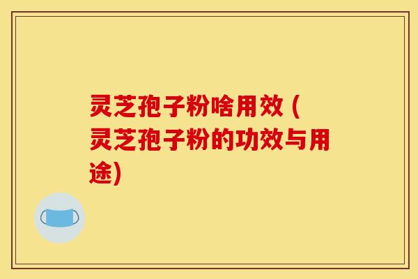 灵芝孢子粉啥用效 (灵芝孢子粉的功效与用途)