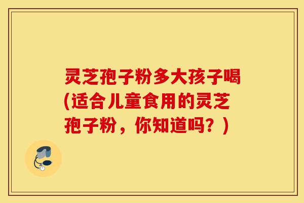 灵芝孢子粉多大孩子喝(适合儿童食用的灵芝孢子粉，你知道吗？)