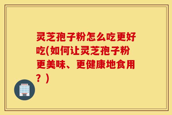 灵芝孢子粉怎么吃更好吃(如何让灵芝孢子粉更美味、更健康地食用？)