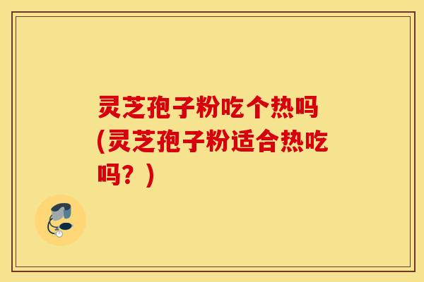 灵芝孢子粉吃个热吗 (灵芝孢子粉适合热吃吗？)