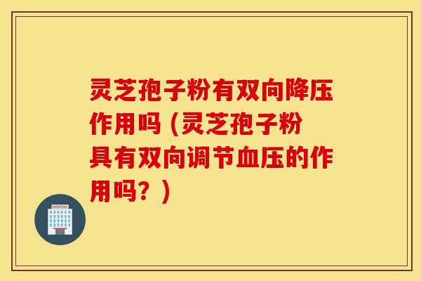 灵芝孢子粉有双向降压作用吗 (灵芝孢子粉具有双向调节血压的作用吗？)