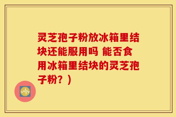 灵芝孢子粉放冰箱里结块还能服用吗 能否食用冰箱里结块的灵芝孢子粉？)