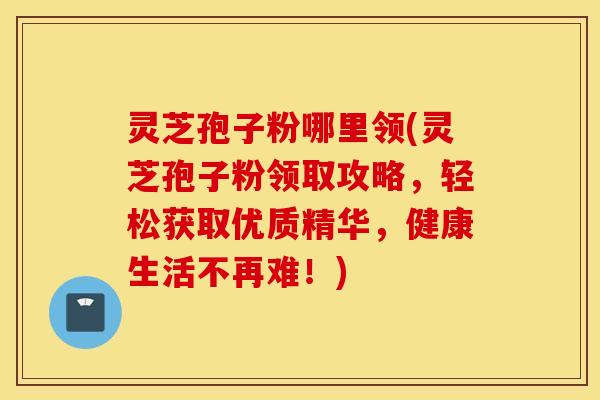 灵芝孢子粉哪里领(灵芝孢子粉领取攻略，轻松获取优质精华，健康生活不再难！)