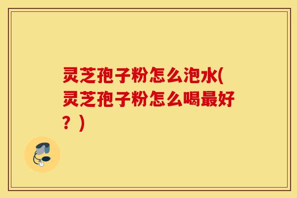 灵芝孢子粉怎么泡水(灵芝孢子粉怎么喝最好？)
