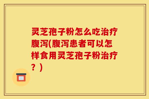 灵芝孢子粉怎么吃治疗腹泻(腹泻患者可以怎样食用灵芝孢子粉治疗？)