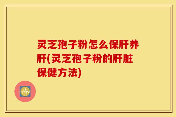 灵芝孢子粉怎么保肝养肝(灵芝孢子粉的肝脏保健方法)
