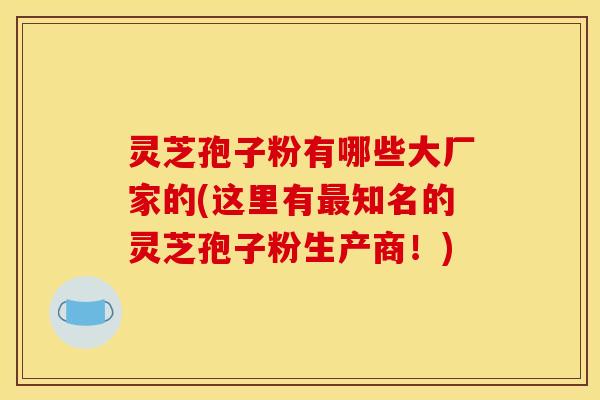 灵芝孢子粉有哪些大厂家的(这里有最知名的灵芝孢子粉生产商！)