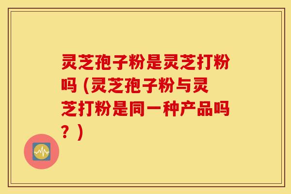 灵芝孢子粉是灵芝打粉吗 (灵芝孢子粉与灵芝打粉是同一种产品吗？)