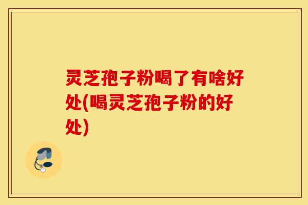 灵芝孢子粉喝了有啥好处(喝灵芝孢子粉的好处)
