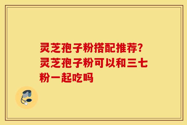 灵芝孢子粉搭配推荐？灵芝孢子粉可以和三七粉一起吃吗