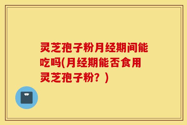 灵芝孢子粉月经期间能吃吗(月经期能否食用灵芝孢子粉？)