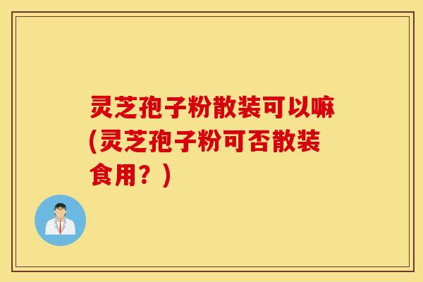 灵芝孢子粉散装可以嘛(灵芝孢子粉可否散装食用？)