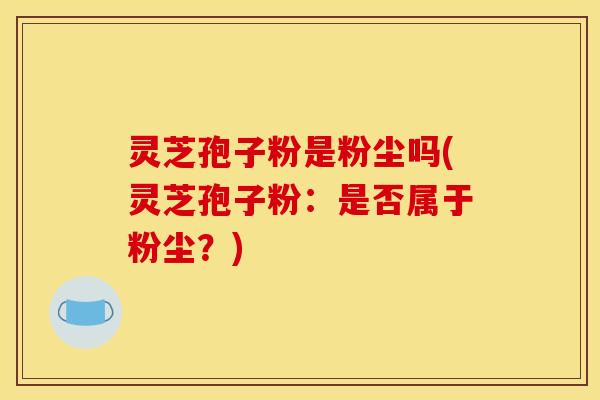 灵芝孢子粉是粉尘吗(灵芝孢子粉：是否属于粉尘？)