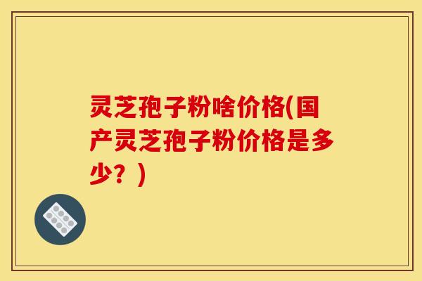 灵芝孢子粉啥价格(国产灵芝孢子粉价格是多少？)