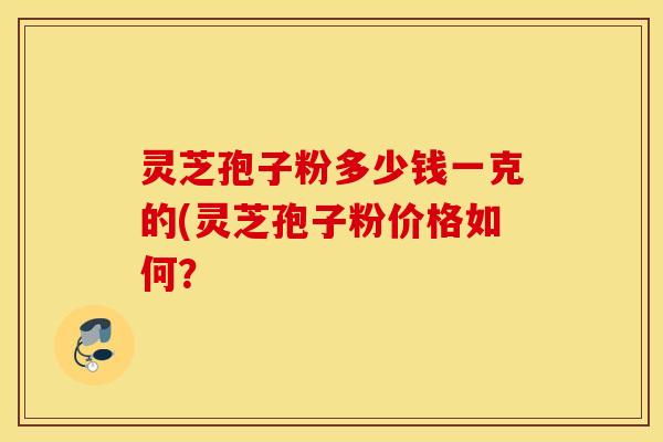 灵芝孢子粉多少钱一克的(灵芝孢子粉价格如何？