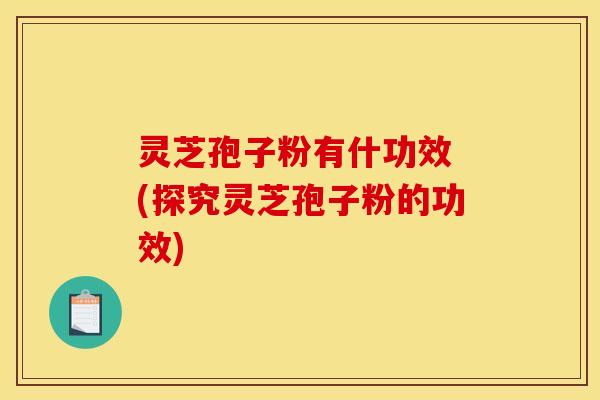 灵芝孢子粉有什功效 (探究灵芝孢子粉的功效)