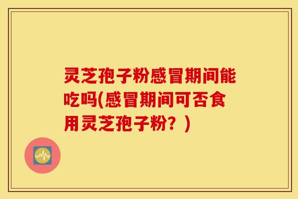 灵芝孢子粉感冒期间能吃吗(感冒期间可否食用灵芝孢子粉？)