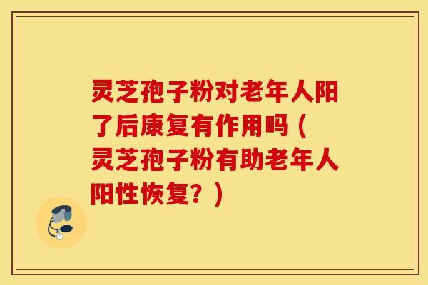 灵芝孢子粉对老年人阳了后康复有作用吗 (灵芝孢子粉有助老年人阳性恢复？)
