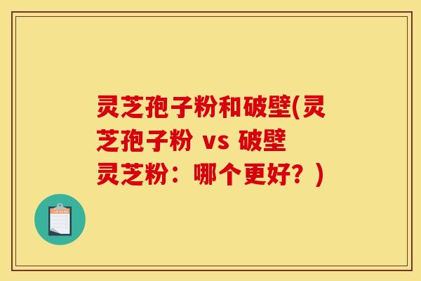 灵芝孢子粉和破壁(灵芝孢子粉 vs 破壁灵芝粉：哪个更好？)